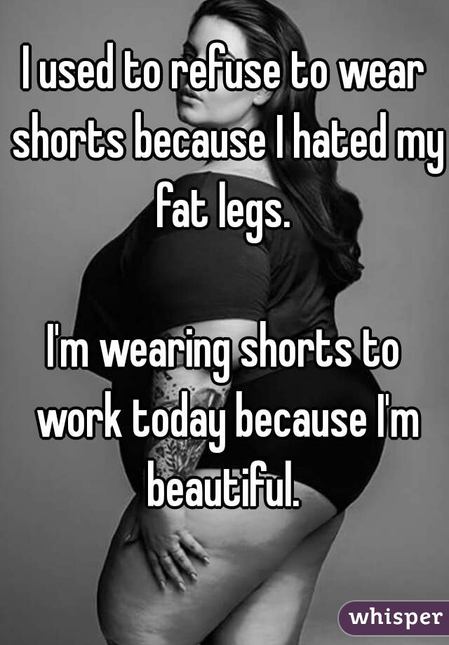 I used to refuse to wear shorts because I hated my fat legs. 

I'm wearing shorts to work today because I'm beautiful. 