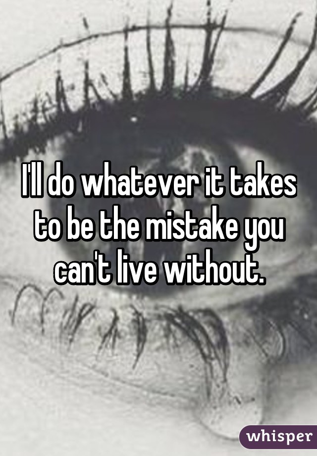 I'll do whatever it takes to be the mistake you can't live without.