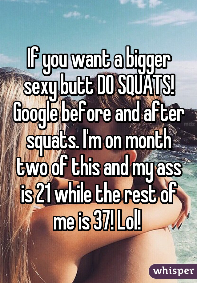 If you want a bigger sexy butt DO SQUATS! Google before and after squats. I'm on month two of this and my ass is 21 while the rest of me is 37! Lol! 