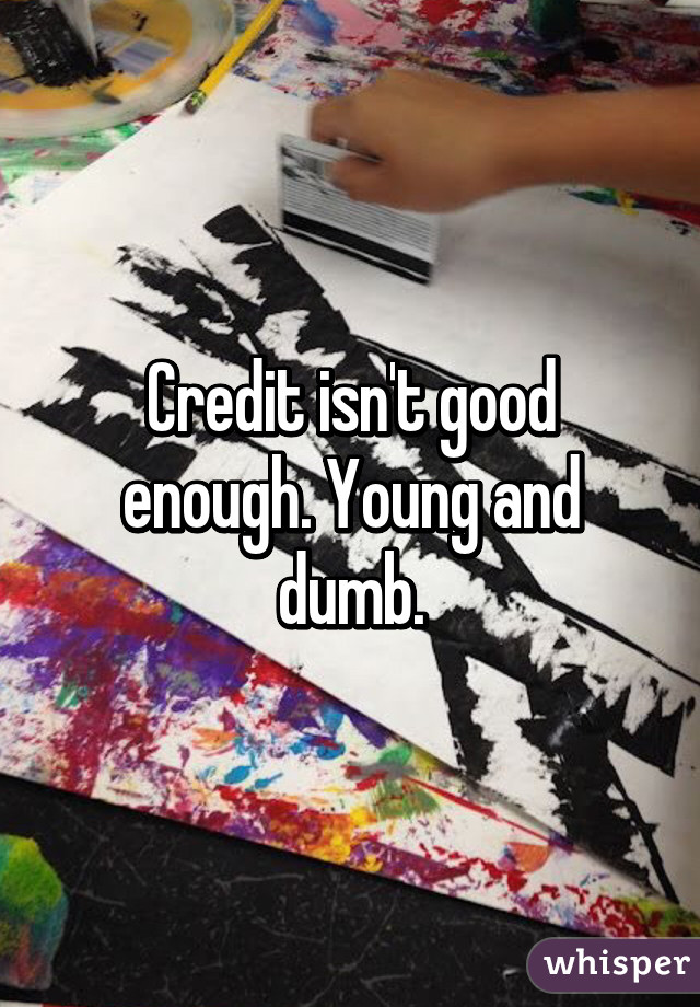 Credit isn't good enough. Young and dumb.