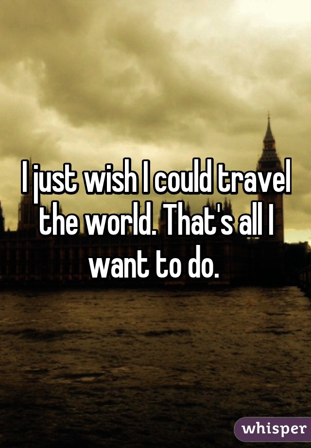 I just wish I could travel the world. That's all I want to do. 