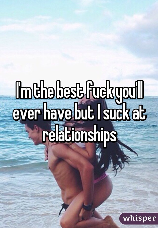 I'm the best fuck you'll ever have but I suck at relationships