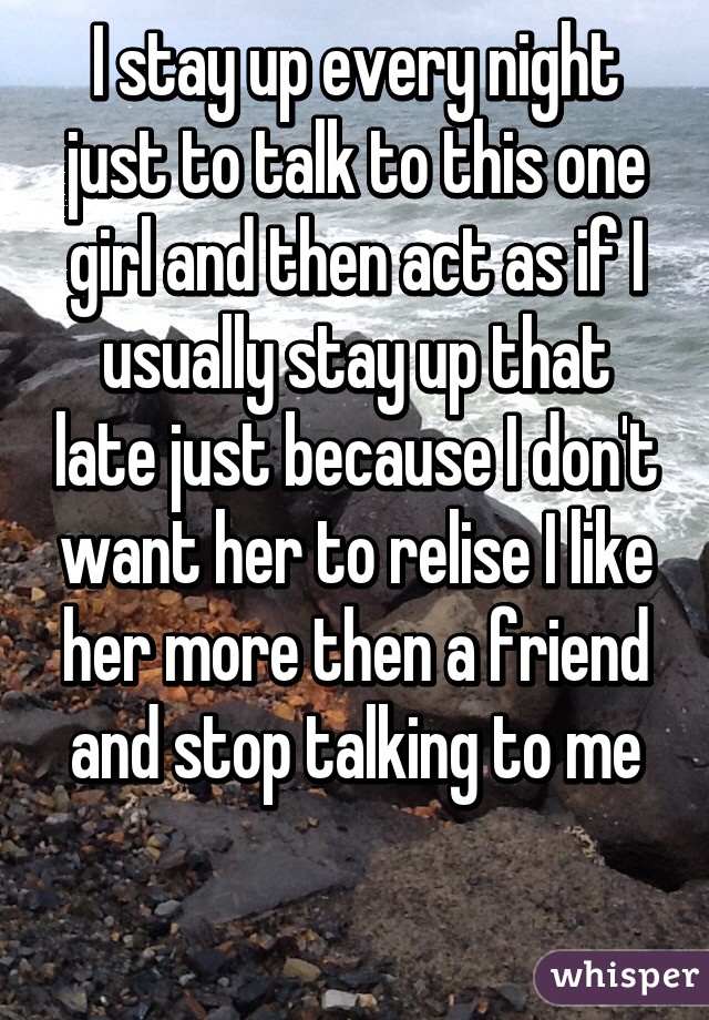 I stay up every night just to talk to this one girl and then act as if I usually stay up that late just because I don't want her to relise I like her more then a friend and stop talking to me

