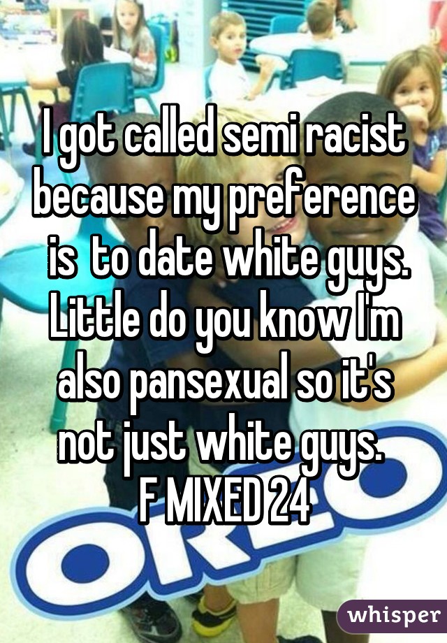 I got called semi racist because my preference  is  to date white guys. Little do you know I'm also pansexual so it's not just white guys. 
F MIXED 24