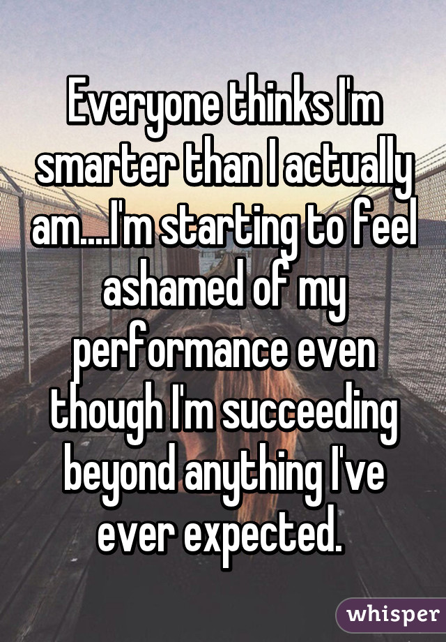 Everyone thinks I'm smarter than I actually am....I'm starting to feel ashamed of my performance even though I'm succeeding beyond anything I've ever expected. 