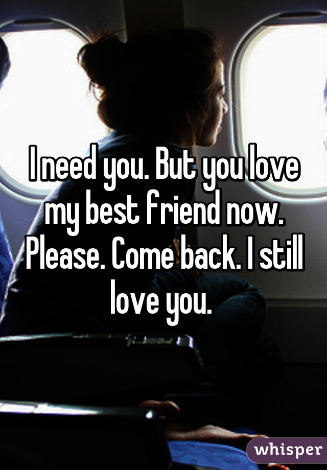 I need you. But you love my best friend now. Please. Come back. I still love you. 