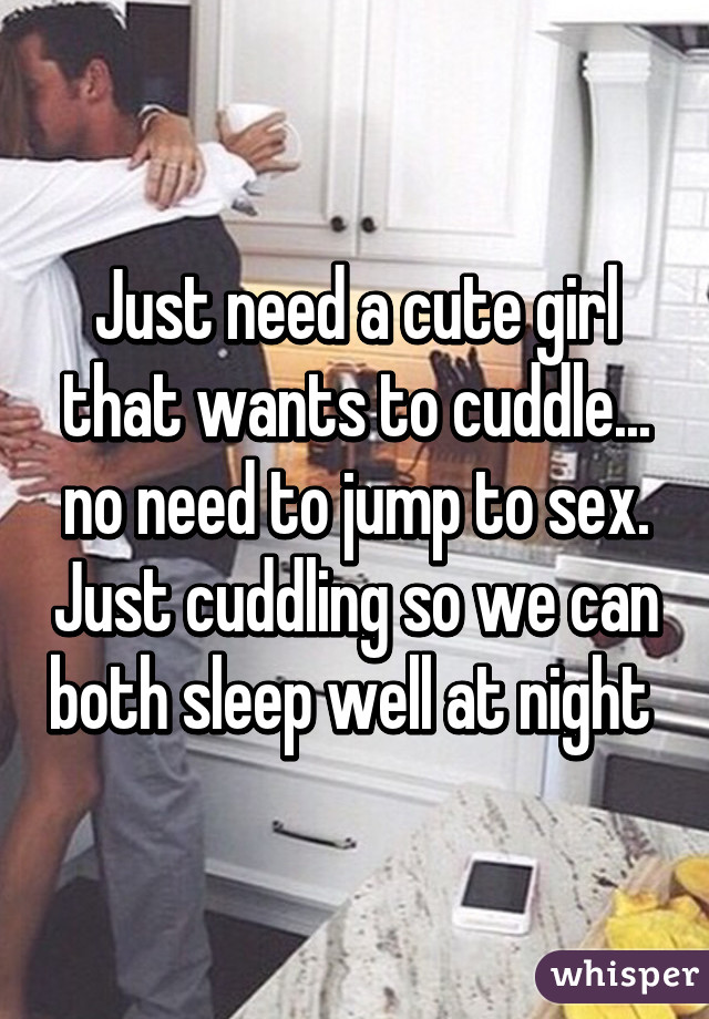 Just need a cute girl that wants to cuddle... no need to jump to sex. Just cuddling so we can both sleep well at night 