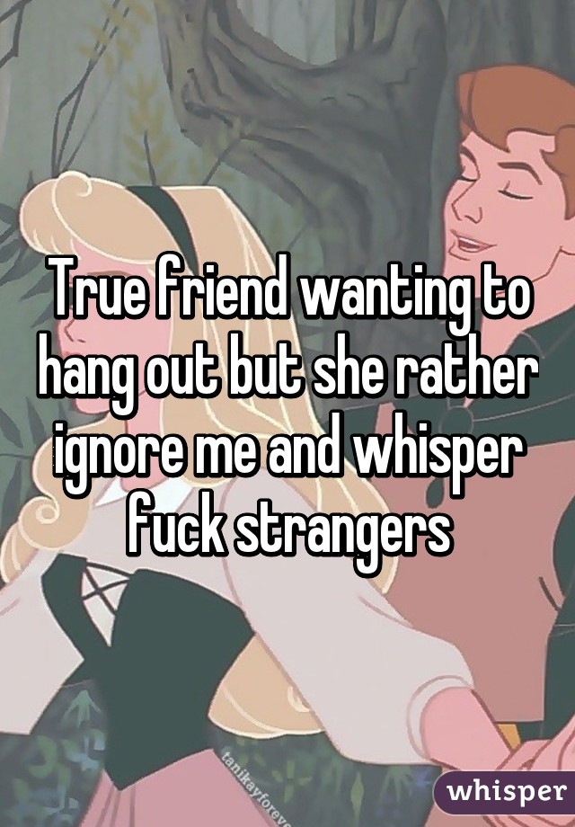 True friend wanting to hang out but she rather ignore me and whisper fuck strangers