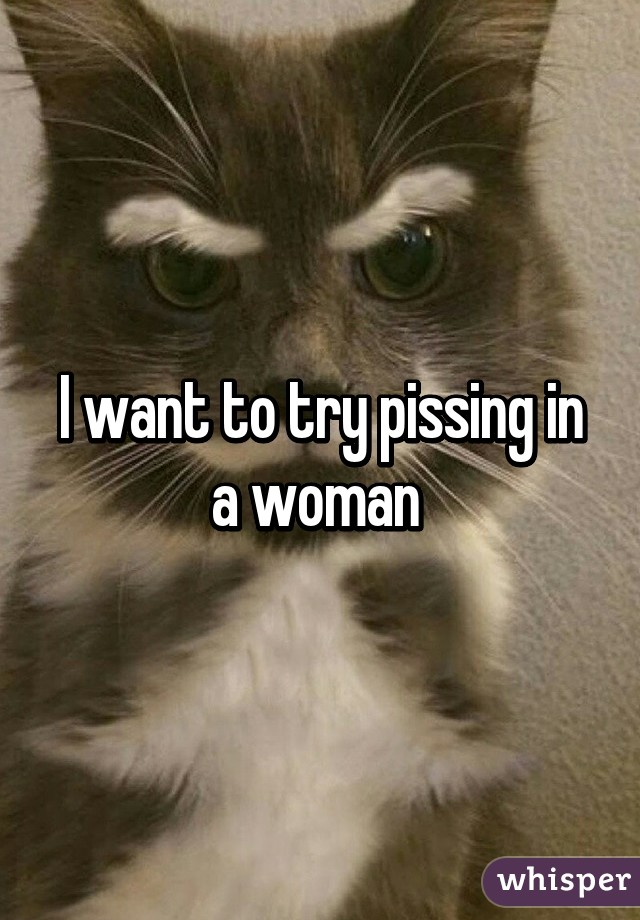 I want to try pissing in a woman 