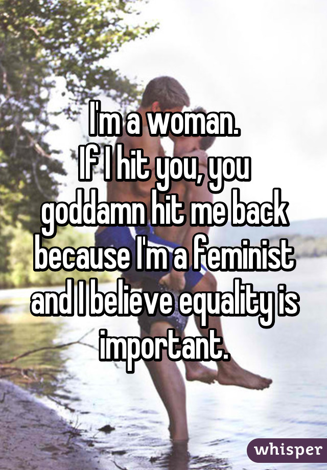 I'm a woman.
If I hit you, you goddamn hit me back because I'm a feminist and I believe equality is important.