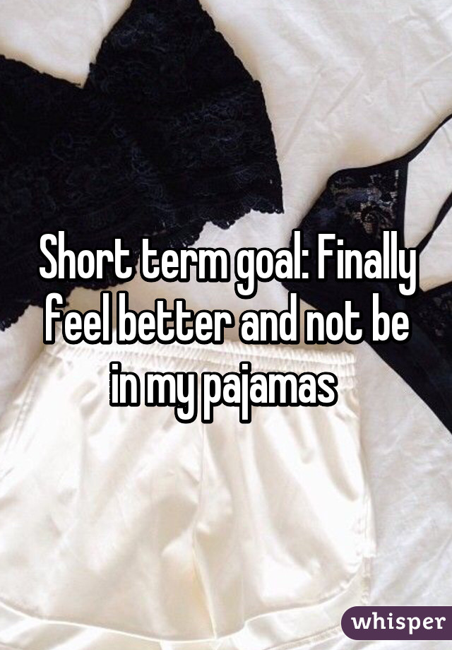 Short term goal: Finally feel better and not be in my pajamas 