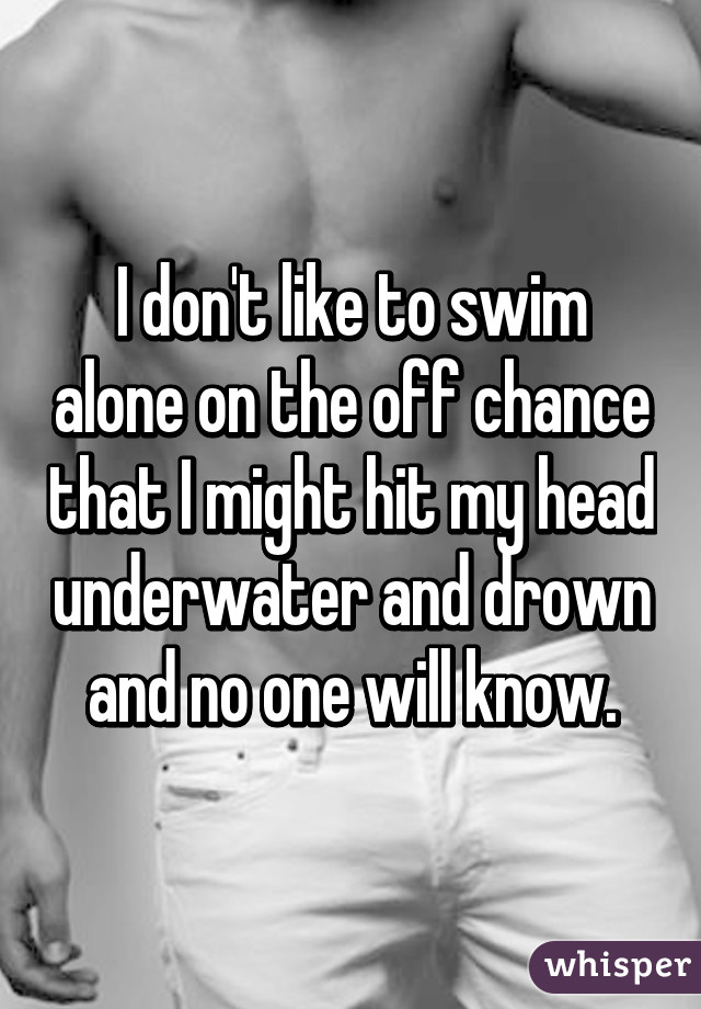 I don't like to swim alone on the off chance that I might hit my head underwater and drown and no one will know.