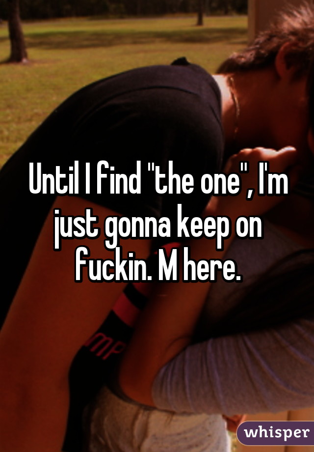 Until I find "the one", I'm just gonna keep on fuckin. M here.