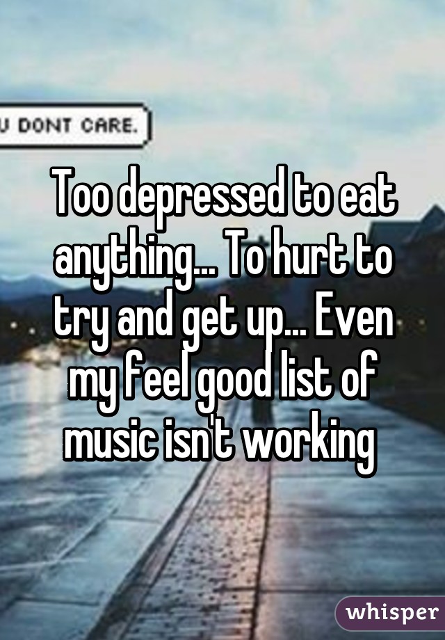 Too depressed to eat anything... To hurt to try and get up... Even my feel good list of music isn't working 