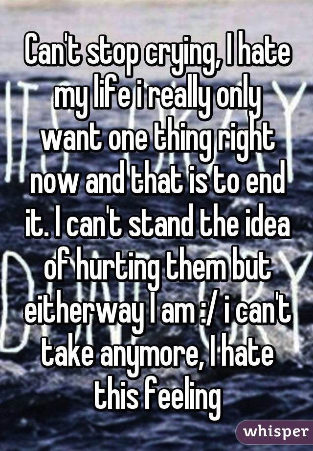 Can't stop crying, I hate my life i really only want one thing right now and that is to end it. I can't stand the idea of hurting them but eitherway I am :/ i can't take anymore, I hate this feeling