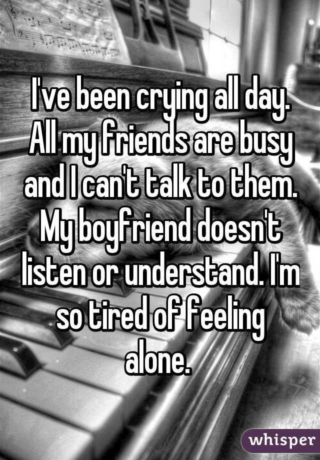 I've been crying all day. All my friends are busy and I can't talk to them. My boyfriend doesn't listen or understand. I'm so tired of feeling alone. 