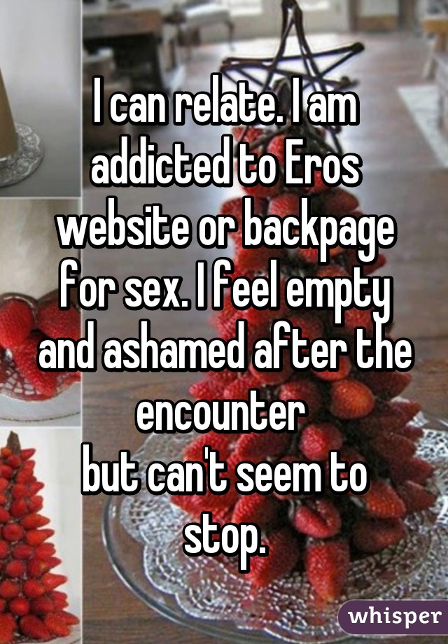 I can relate. I am addicted to Eros website or backpage for sex. I feel empty and ashamed after the encounter 
but can't seem to stop.