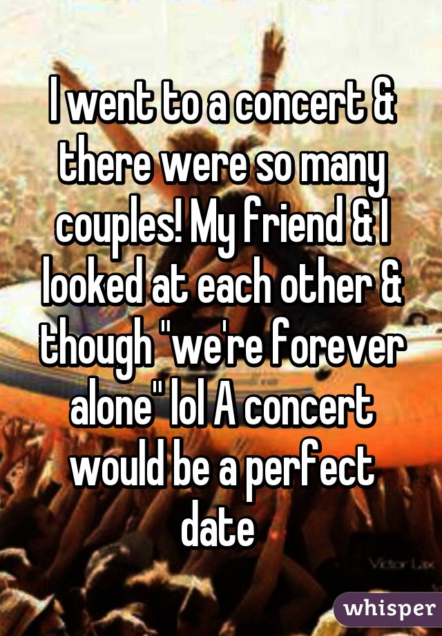 I went to a concert & there were so many couples! My friend & I looked at each other & though "we're forever alone" lol A concert would be a perfect date 