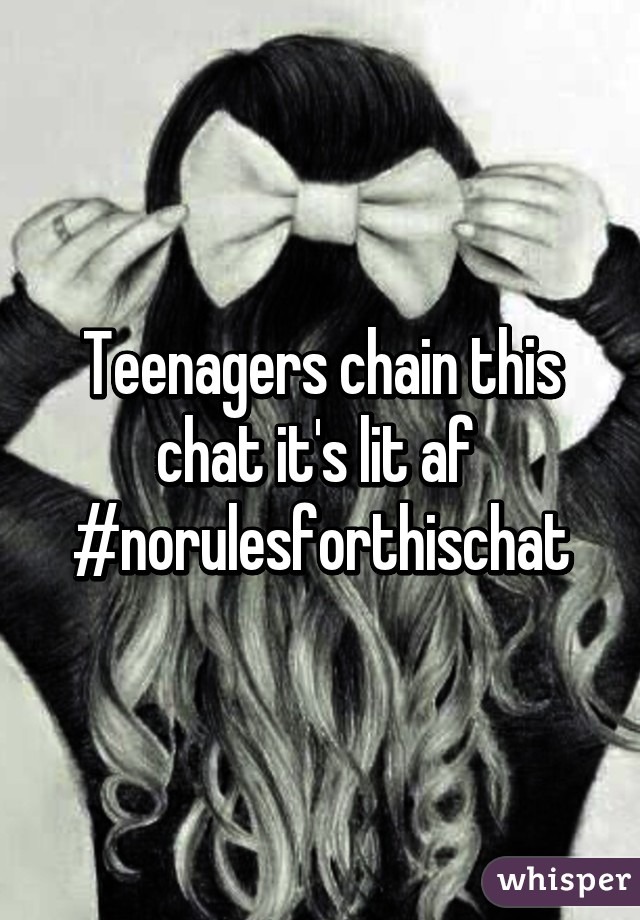 Teenagers chain this chat it's lit af  #norulesforthischat