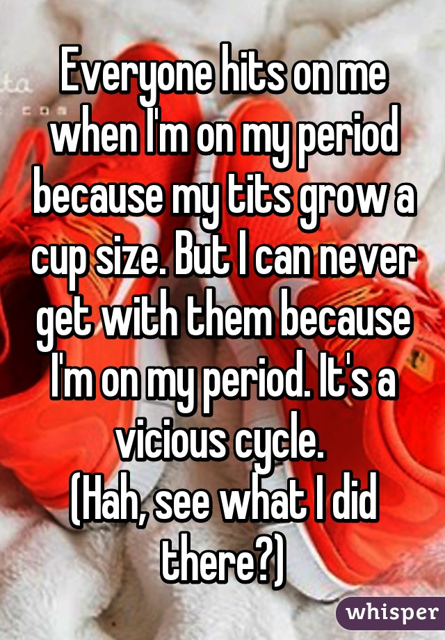 Everyone hits on me when I'm on my period because my tits grow a cup size. But I can never get with them because I'm on my period. It's a vicious cycle. 
(Hah, see what I did there?)