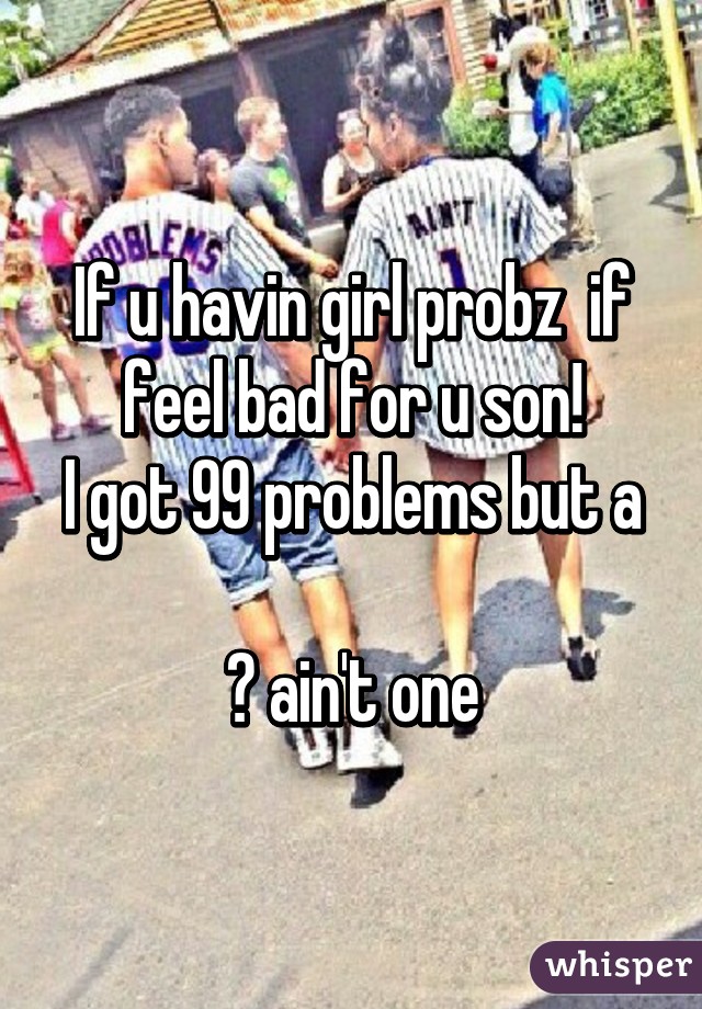 If u havin girl probz  if feel bad for u son!
I got 99 problems but a 
🙊 ain't one