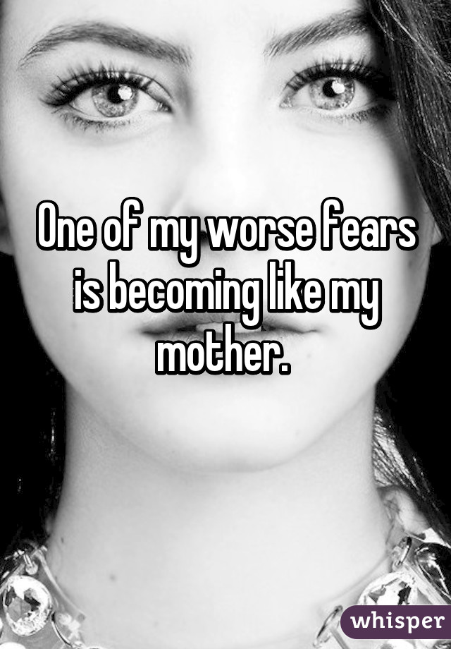 One of my worse fears is becoming like my mother. 
