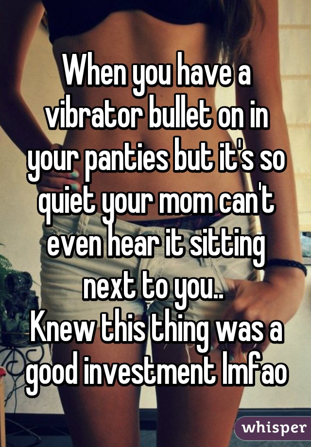 When you have a vibrator bullet on in your panties but it's so quiet your mom can't even hear it sitting next to you.. 
Knew this thing was a good investment lmfao