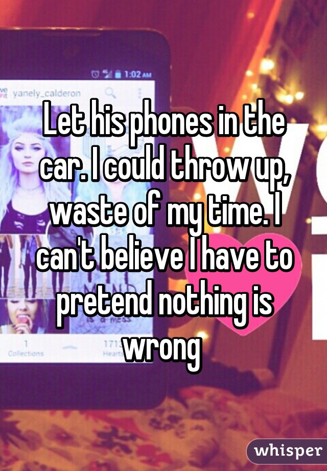 Let his phones in the car. I could throw up, waste of my time. I can't believe I have to pretend nothing is wrong 