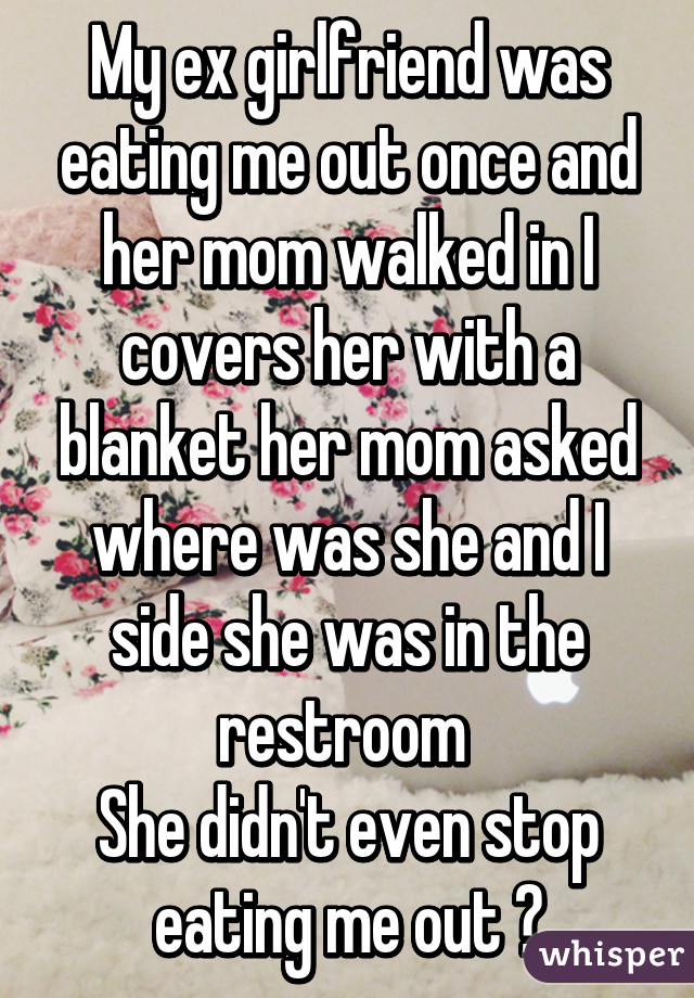 My ex girlfriend was eating me out once and her mom walked in I covers her with a blanket her mom asked where was she and I side she was in the restroom 
She didn't even stop eating me out 😂