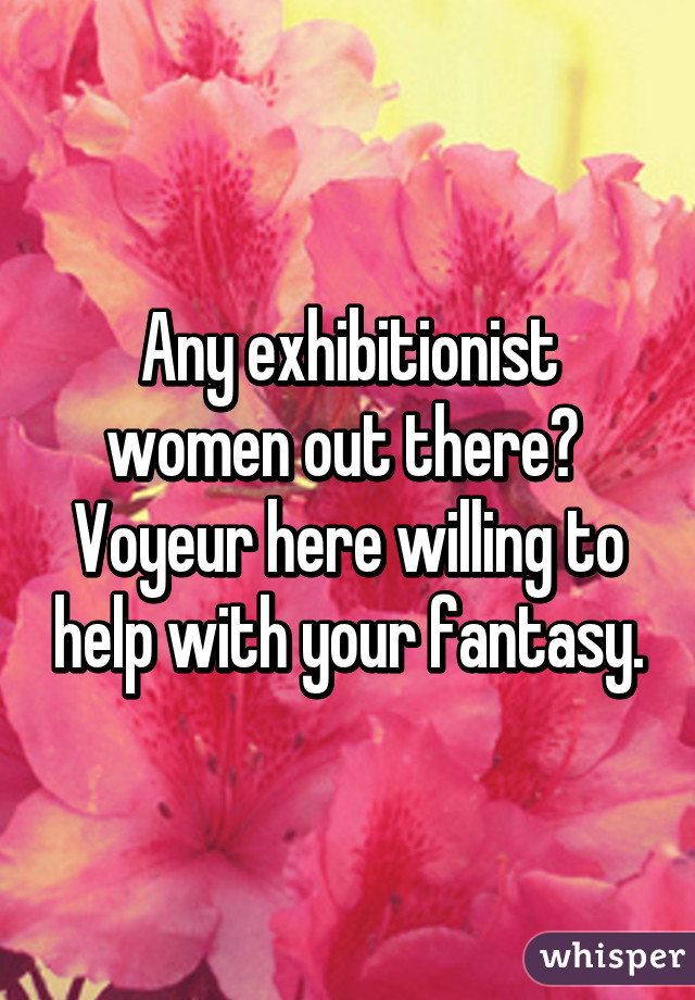 Any exhibitionist women out there?  Voyeur here willing to help with your fantasy.