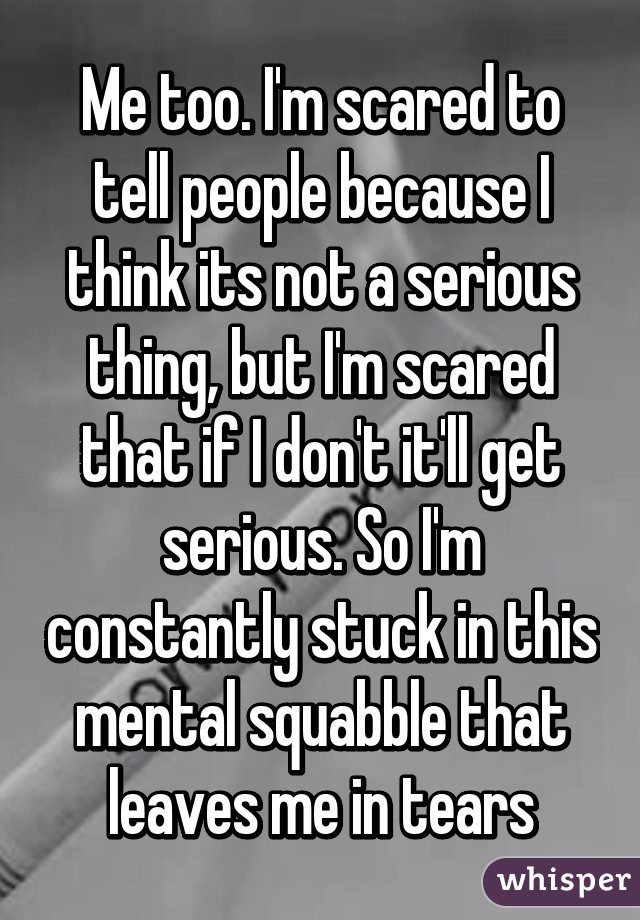 Me too. I'm scared to tell people because I think its not a serious thing, but I'm scared that if I don't it'll get serious. So I'm constantly stuck in this mental squabble that leaves me in tears