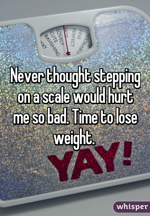 Never thought stepping on a scale would hurt me so bad. Time to lose weight. 