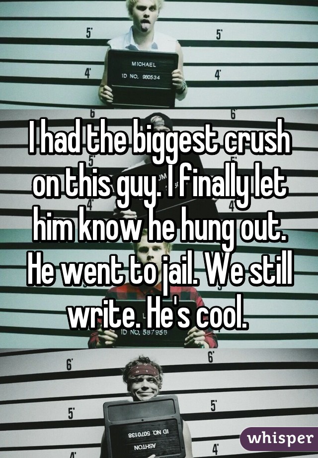 I had the biggest crush on this guy. I finally let him know he hung out. He went to jail. We still write. He's cool. 