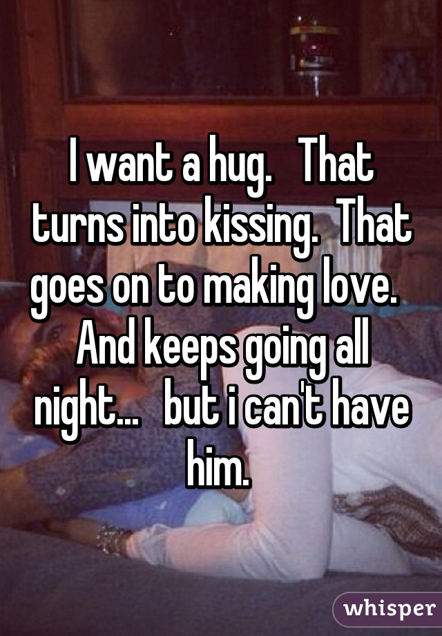 I want a hug.   That turns into kissing.  That goes on to making love.   And keeps going all night...   but i can't have him. 