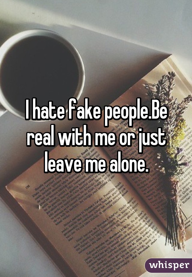 I hate fake people.Be real with me or just leave me alone.