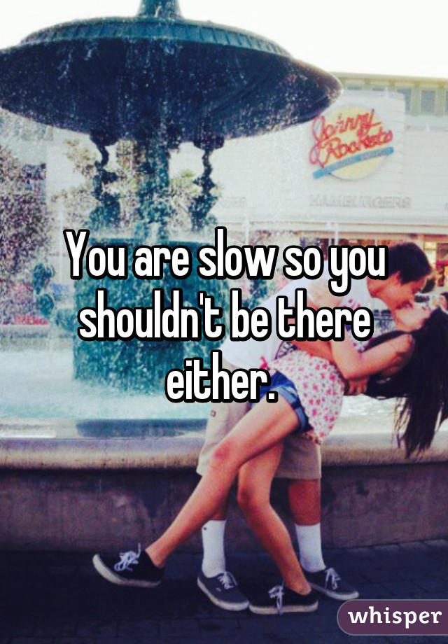 You are slow so you shouldn't be there either. 