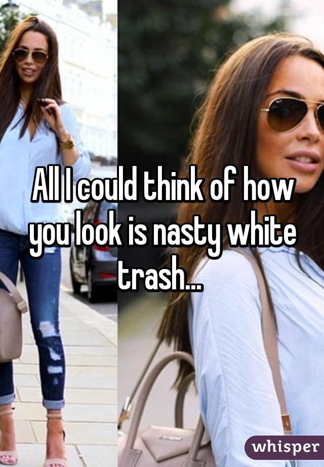 All I could think of how you look is nasty white trash... 