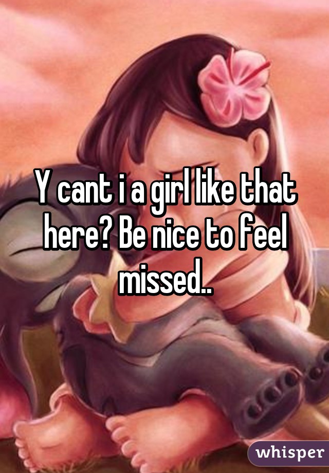 Y cant i a girl like that here? Be nice to feel missed..