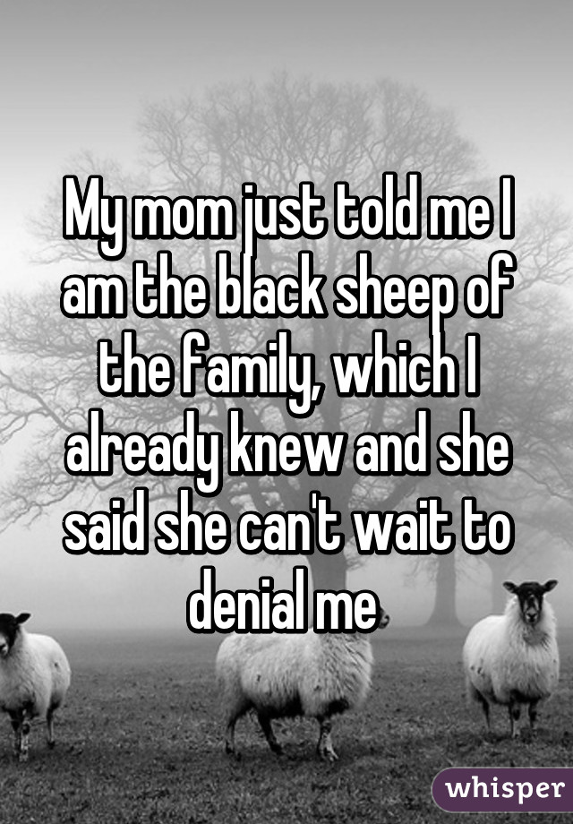 My mom just told me I am the black sheep of the family, which I already knew and she said she can't wait to denial me 