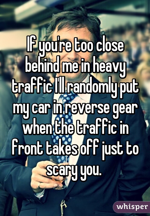 If you're too close behind me in heavy traffic I'll randomly put my car in reverse gear when the traffic in front takes off just to scary you. 