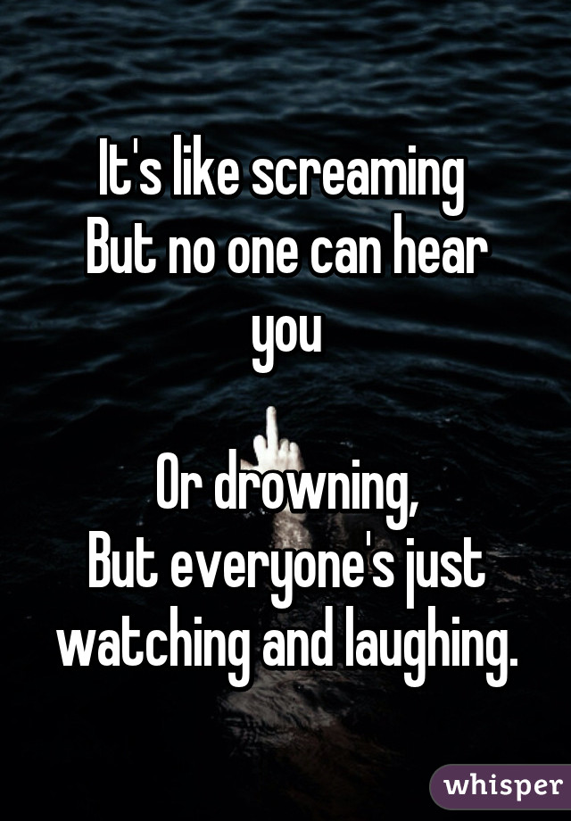 It's like screaming 
But no one can hear you

Or drowning,
But everyone's just watching and laughing.