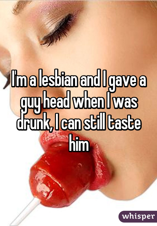 I'm a lesbian and I gave a guy head when I was drunk, I can still taste him