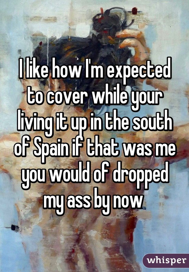 I like how I'm expected to cover while your living it up in the south of Spain if that was me you would of dropped my ass by now 