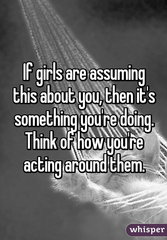 If girls are assuming this about you, then it's something you're doing. Think of how you're acting around them.