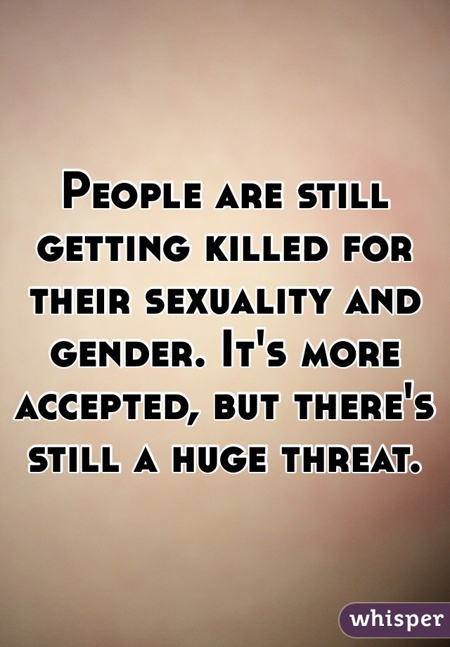 People are still getting killed for their sexuality and gender. It's more accepted, but there's still a huge threat.