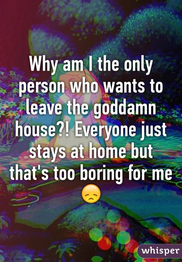 Why am I the only person who wants to leave the goddamn house?! Everyone just stays at home but that's too boring for me 😞