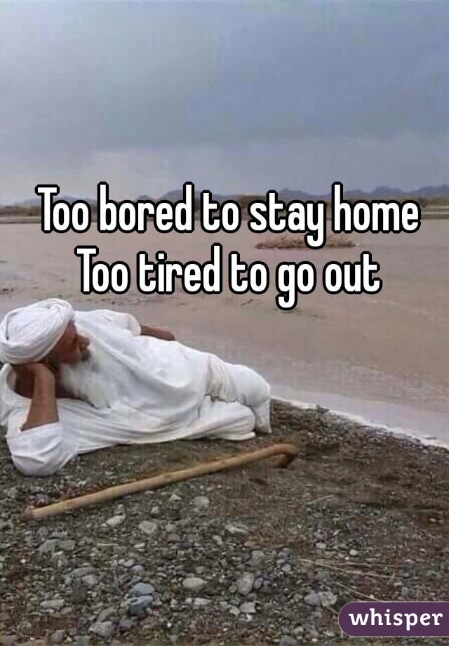 Too bored to stay home
Too tired to go out