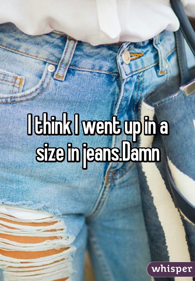 I think I went up in a size in jeans.Damn