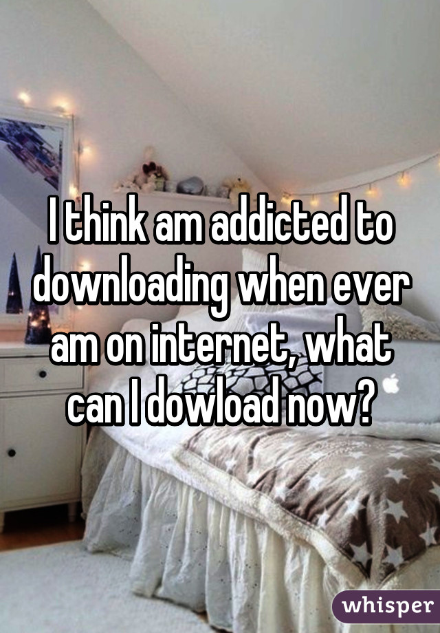 I think am addicted to downloading when ever am on internet, what can I dowload now?