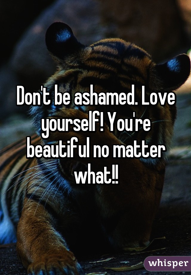 Don't be ashamed. Love yourself! You're beautiful no matter what!!